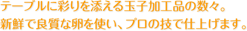 テーブルに彩りを添える玉子加工品の数々。
新鮮で良質な卵を使い、プロの技で仕上げます。